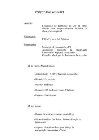 PROJETO MARIA FUMAÇA



Assunto:
                    Solicitação de permissão de uso de linhas
                    férreas para empreendimento turístico de
                    abrangência regional.

Endereçado:
                    FSA - Ferrovia Sul Atlântico

Proponentes:
                    Município de Jacarezinho - PR
                    Associação      Brasileira   de    Preservação
                    Ferroviária - Regional Jacarezinho
                    Conselho Municipal de Turismo de Jacarezinho



    do Projeto Maria Fumaça


           - Apresentação - ABPF / Regional Jacarezinho

           - Histórico Ferroviário

           - Passeios Turísticos

           - Histórico: 40º Baile do Texas / 9ª Fetexas

           - Proposta / Solicitação



    dos anexos


           - Quadro de horários previstos para tráfego

           - Disposição física das linhas / Pátio da Estação de
             Jacarezinho

           - Mapa da disposição física para tráfego da
             composição Locomotiva a Vapor
 