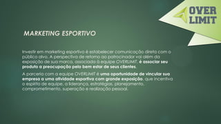 MARKETING ESPORTIVO
Investir em marketing esportivo é estabelecer comunicação direta com o
público alvo. A perspectiva de retorno ao patrocinador vai além da
exposição de sua marca, associada à equipe OVERLIMIT, é associar seu
produto a preocupação pelo bem estar de seus clientes.
A parceria com a equipe OVERLIMIT é uma oportunidade de vincular sua
empresa a uma atividade esportiva com grande exposição, que incentiva
o espírito de equipe, a liderança, estratégias, planejamento,
comprometimento, superação e realização pessoal.
 