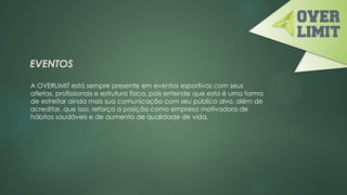 EVENTOS
A OVERLIMIT está sempre presente em eventos esportivos com seus
atletas, profissionais e estrutura física, pois entende que esta é uma forma
de estreitar ainda mais sua comunicação com seu público alvo, além de
acreditar, que isso, reforça a posição como empresa motivadora de
hábitos saudáveis e de aumento de qualidade de vida.
 