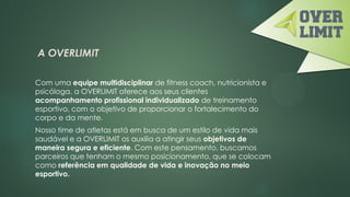 A OVERLIMIT
Com uma equipe multidisciplinar de fitness coach, nutricionista e
psicóloga, a OVERLIMIT oferece aos seus clientes
acompanhamento profissional individualizado de treinamento
esportivo, com o objetivo de proporcionar o fortalecimento do
corpo e da mente.
Nosso time de atletas está em busca de um estilo de vida mais
saudável e a OVERLIMIT os auxilia a atingir seus objetivos de
maneira segura e eficiente. Com este pensamento, buscamos
parceiros que tenham o mesmo posicionamento, que se colocam
como referência em qualidade de vida e inovação no meio
esportivo.
 