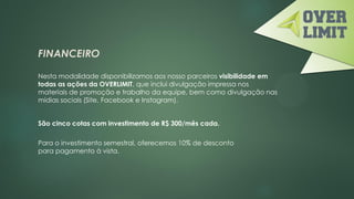 FINANCEIRO
Nesta modalidade disponibilizamos aos nosso parceiros visibilidade em
todas as ações da OVERLIMIT, que inclui divulgação impressa nos
materiais de promoção e trabalho da equipe, bem como divulgação nas
mídias sociais (Site, Facebook e Instagram).
São cinco cotas com investimento de R$ 300/mês cada.
Para o investimento semestral, oferecemos 10% de desconto
para pagamento à vista.
 