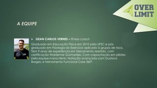 A EQUIPE
 GEAN CARLOS VERNES – fitness coach
Graduado em Educação Física em 2010 pela UFSC e pós-
graduado em Fisiologia do Exercício aplicado à grupos de risco.
Tem 9 anos de experiência em treinamento resistido, com
certificação Waldemar Guimarães. Com capacitação em pilates
pela equipe Ivana Henn; Natação avançada com Gustavo
Borges; e treinamento Funcional Core 360°.
 