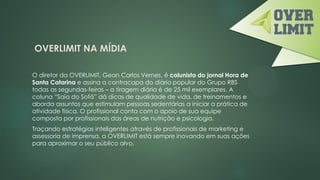 OVERLIMIT NA MÍDIA
O diretor da OVERLIMIT, Gean Carlos Vernes, é colunista do jornal Hora de
Santa Catarina e assina a contracapa do diário popular do Grupo RBS
todas as segundas-feiras – a tiragem diária é de 25 mil exemplares. A
coluna “Saia do Sofá” dá dicas de qualidade de vida, de treinamentos e
aborda assuntos que estimulam pessoas sedentárias a iniciar a prática de
atividade física. O profissional conta com o apoio de sua equipe
composta por profissionais das áreas de nutrição e psicologia.
Traçando estratégias inteligentes através de profissionais de marketing e
assessoria de imprensa, a OVERLIMIT está sempre inovando em suas ações
para aproximar o seu público alvo.
 