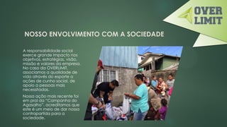 NOSSO ENVOLVIMENTO COM A SOCIEDADE
A responsabilidade social
exerce grande impacto nos
objetivos, estratégias, visão,
missão e valores da empresa.
No caso da OVERLIMIT,
associamos a qualidade de
vida através do esporte a
ações de cunho social, de
apoio a pessoas mais
necessitadas.
Nossa ação mais recente foi
em prol da “Campanha do
Agasalho”, acreditamos que
este é um meio de dar nossa
contrapartida para a
sociedade.
 