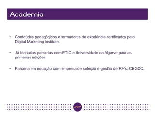 • Conteúdos pedagógicos e formadores de excelência certificados pelo
Digital Marketing Institute.
• Já fechadas parcerias com ETIC e Universidade do Algarve para as
primeiras edições.
• Parceria em equação com empresa de seleção e gestão de RH’s: CEGOC.
 