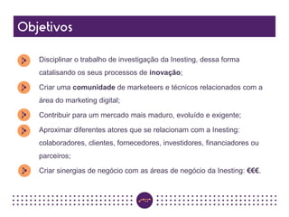 Disciplinar o trabalho de investigação da Inesting, dessa forma
catalisando os seus processos de inovação;
Criar uma comunidade de marketeers e técnicos relacionados com a
área do marketing digital;
Contribuir para um mercado mais maduro, evoluído e exigente;
Aproximar diferentes atores que se relacionam com a Inesting:
colaboradores, clientes, fornecedores, investidores, financiadores ou
parceiros;
Criar sinergias de negócio com as áreas de negócio da Inesting: €€€.
 
