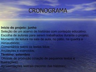CRONOGRAMA Início do projeto: junho Seleção de um acervo de histórias com conteúdo educativo; Escolha de autores para serem trabalhados durante o projeto; Momento de leitura na sala de aula, no pátio, na quadra e miniauditório; Comentários sobre os textos lidos; Anotações e exercícios; Término: setembro Oficinas de produção (criação de pequenos textos e ilustrações); Apresentações teatrais (reconto das histórias).  