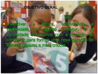 Incentivar a leitura, estimulando a criatividade, o espírito inventivo e a curiosidade dos alunos com a intenção de contribuir para formar uma nova geração de leitores capazes e mais críticos. OBJETIVO GERAL 