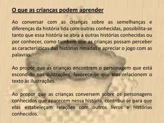 O que as crianças podem aprender
Ao conversar com as crianças sobre as semelhanças e
diferenças da história lida com outras conhecidas, possibilita-se
tanto que essa história se abra a outras histórias conhecidas ou
por conhecer, como também que as crianças possam perceber
as características das histórias rimadas e apreciar o jogo com as
palavras.

Ao propor que as crianças encontrem o personagem que está
escondido nas ilustrações, favorece-se que elas relacionem o
texto às ilustrações.

Ao propor que as crianças conversem sobre os personagens
conhecidos que aparecem nessa história, contribui-se para que
elas estabeleçam relações com outros livros e histórias
conhecidos.
 
