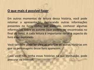 O que mais é possível fazer

Em outros momentos de leitura dessa história, você pode
retomar a apresentação, destacando outras informações
presentes no livro, como, por exemplo, conhecer algumas
informações sobre os autores (que podem ser encontradas no
final do livro). A cada leitura é importante variar o aspecto do
livro a ser explorado.

Você também pode ler para as crianças as outras histórias em
que os personagens desse livro aparecem.

Caso você não tenha essas histórias na sua instituição, pode
procurar na internet.
 