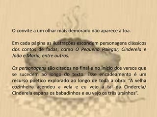 O convite a um olhar mais demorado não aparece à toa.

Em cada página as ilustrações escondem personagens clássicos
dos contos de fadas, como O Pequeno Polegar, Cinderela e
João e Maria, entre outros.

Os personagens são citados no final e no início dos versos que
se sucedem ao longo do texto. Esse encadeamento é um
recurso poético explorado ao longo de toda a obra: “A velha
cozinheira acendeu a vela e eu vejo a tal da Cinderela/
Cinderela espana os babadinhos e eu vejo os três ursinhos”.
 