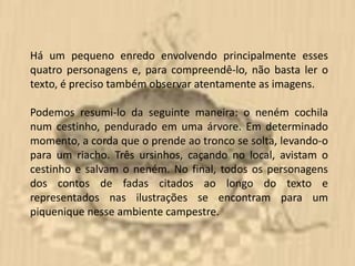 Há um pequeno enredo envolvendo principalmente esses
quatro personagens e, para compreendê-lo, não basta ler o
texto, é preciso também observar atentamente as imagens.

Podemos resumi-lo da seguinte maneira: o neném cochila
num cestinho, pendurado em uma árvore. Em determinado
momento, a corda que o prende ao tronco se solta, levando-o
para um riacho. Três ursinhos, caçando no local, avistam o
cestinho e salvam o neném. No final, todos os personagens
dos contos de fadas citados ao longo do texto e
representados nas ilustrações se encontram para um
piquenique nesse ambiente campestre.
 