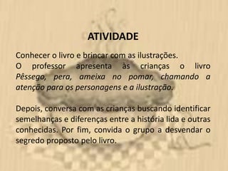 ATIVIDADE
Conhecer o livro e brincar com as ilustrações.
O professor apresenta às crianças o livro
Pêssego, pera, ameixa no pomar, chamando a
atenção para os personagens e a ilustração.

Depois, conversa com as crianças buscando identificar
semelhanças e diferenças entre a história lida e outras
conhecidas. Por fim, convida o grupo a desvendar o
segredo proposto pelo livro.
 