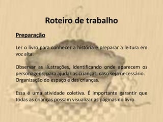 Roteiro de trabalho
Preparação
Ler o livro para conhecer a história e preparar a leitura em
voz alta.

Observar as ilustrações, identificando onde aparecem os
personagens, para ajudar as crianças, caso seja necessário.
Organização do espaço e das crianças.

Essa é uma atividade coletiva. É importante garantir que
todas as crianças possam visualizar as páginas do livro.
 