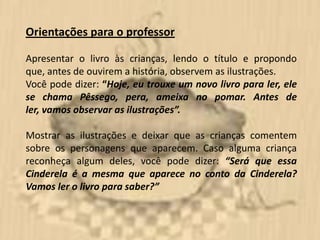 Orientações para o professor

Apresentar o livro às crianças, lendo o título e propondo
que, antes de ouvirem a história, observem as ilustrações.
Você pode dizer: “Hoje, eu trouxe um novo livro para ler, ele
se chama Pêssego, pera, ameixa no pomar. Antes de
ler, vamos observar as ilustrações”.

Mostrar as ilustrações e deixar que as crianças comentem
sobre os personagens que aparecem. Caso alguma criança
reconheça algum deles, você pode dizer: “Será que essa
Cinderela é a mesma que aparece no conto da Cinderela?
Vamos ler o livro para saber?”
 