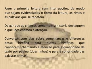Fazer a primeira leitura sem interrupções, de modo
que sejam evidenciados o ritmo da leitura, as rimas e
as palavras que se repetem.

Deixar que as crianças comentem a história destaquem
o que lhes chamou a atenção.

Conversar com elas sobre semelhanças e diferenças
dessa     história  para     outras    histórias  que
conhecem, chamando a atenção para a quantidade de
texto por página (duas linhas) e para a sonoridade das
palavras (rimas).
 