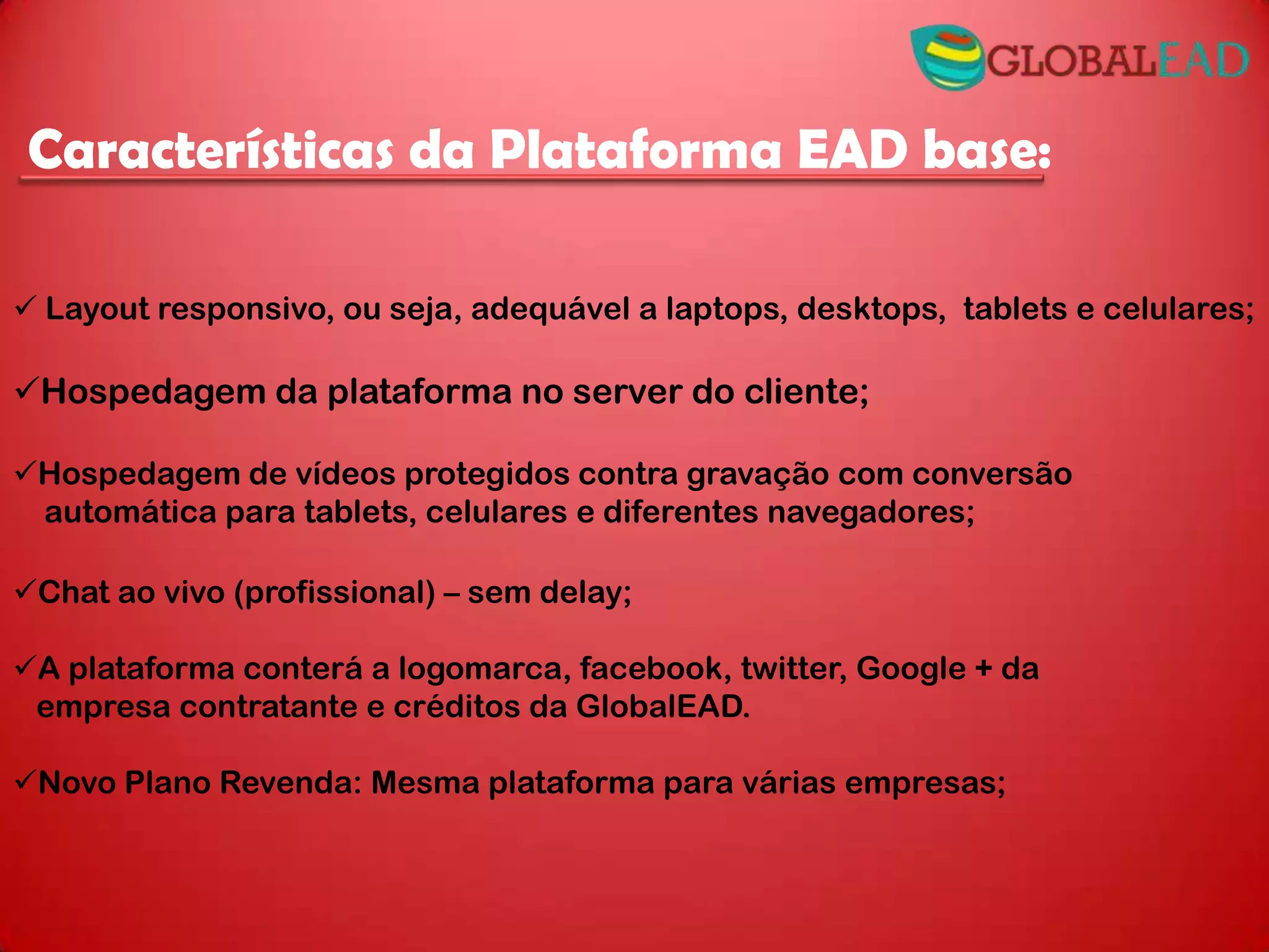  Layout responsivo, ou seja, adequável a laptops, desktops, tablets e celulares;
Hospedagem da plataforma no server do cliente;
Hospedagem de vídeos protegidos contra gravação com conversão
automática para tablets, celulares e diferentes navegadores;
Chat ao vivo (profissional) – sem delay;
A plataforma conterá a logomarca, facebook, twitter, Google + da
empresa contratante e créditos da GlobalEAD.
Novo Plano Revenda: Mesma plataforma para várias empresas;
Características da Plataforma EAD base: