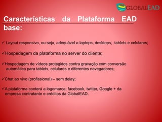 Layout responsivo, ou seja, adequável a laptops, desktops, tablets e celulares;
Hospedagem da plataforma no server do cliente;
Hospedagem de vídeos protegidos contra gravação com conversão
automática para tablets, celulares e diferentes navegadores;
Chat ao vivo (profissional) – sem delay;
A plataforma conterá a logomarca, facebook, twitter, Google + da
empresa contratante e créditos da GlobalEAD.
Características da Plataforma EAD
base:
 