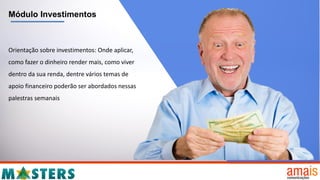 Módulo Investimentos
Orientação sobre investimentos: Onde aplicar,
como fazer o dinheiro render mais, como viver
dentro da sua renda, dentre vários temas de
apoio financeiro poderão ser abordados nessas
palestras semanais
 
