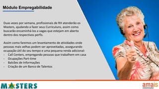 Módulo Empregabilidade
Duas vezes por semana, profissionais de RH atenderão os
Masters, ajudando a fazer seus Curriculuns, assim como
buscarão encaminhá-los a vagas que estejam em aberto
dentro dos respectivos perfis.
Assim como faremos um levantamento de atividades onde
pessoas mais velhas podem ser aproveitadas, assegurando
ocupação útil do seu tempo e uma pequena renda adicional:
- Call Centers, empregando pessoas que trabalhem em casa
- Ocupações Part-time
- Balcões de Informações
- Criação de um Banco de Talentos
 