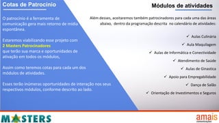 Cotas de Patrocínio
O patrocínio é a ferramenta de
comunicação gera mais retorno de mídia
espontânea.
Estaremos viabilizando esse projeto com
2 Masters Patrocinadores
que terão sua marca e oportunidades de
ativação em todos os módulos,
Assim como teremos cotas para cada um dos
módulos de atividades.
Esses terão inúmeras oportunidades de interação nos seus
respectivos módulos, conforme descrito ao lado.
Módulos de atividades
Além desses, aceitaremos também patrocinadores para cada uma das áreas
abaixo, dentro da programação descrita no calendário de atividades:
 Aulas Culinária
 Aula Maquilagem
 Aulas de Informática e Conectividade
 Atendimento de Saúde
 Aulas de Ginastica
 Apoio para Empregabilidade
 Dança de Salão
 Orientação de Investimentos e Seguros
 