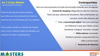 As 2 Cotas Master
Teremos dois grandes patrocinadores,
que terão sua marca presente em todos os
materiais de merchandising com seu logotipo.
Terão acesso a todos os módulos do Projeto,
assim como a diversos ações de ativação e ao
cadastro de todos os participantes
Contrapartidas
Terá sua marca presente em toda comunicação realizada para divulgação:
 Enxoval do shopping: Mega Banner, Banners diversos,
Totens de piso, adesivo de elevadores, flyers distribuídos nas
cancelas, email mkts diversos, etc
 Toda a comunicação digital: Site (com presença
em fullbanner e pop ups), Redes sociais
(Facebook, Instagran, Youtube), Faceads
 Mídia externa contratada:
Outdoors (quando a praça permitir) ou
rádio e jornais locais
 Assessoria de Imprensa
 