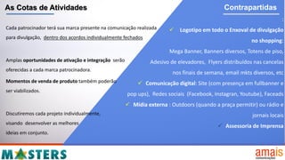 As Cotas de Atividades Contrapartidas
Cada patrocinador terá sua marca presente na comunicação realizada
para divulgação, dentro dos acordos individualmente fechados
Amplas oportunidades de ativação e integração serão
oferecidas a cada marca patrocinadora.
Momentos de venda de produto também poderão
ser viabilizados.
Discutiremos cada projeto individualmente,
visando desenvolver as melhores
ideias em conjunto.
:
 Logotipo em todo o Enxoval de divulgação
no shopping:
Mega Banner, Banners diversos, Totens de piso,
Adesivo de elevadores, Flyers distribuídos nas cancelas
nos finais de semana, email mkts diversos, etc
 Comunicação digital: Site (com presença em fullbanner e
pop ups), Redes sociais (Facebook, Instagran, Youtube), Faceads
 Mídia externa : Outdoors (quando a praça permitir) ou rádio e
jornais locais
 Assessoria de Imprensa
 