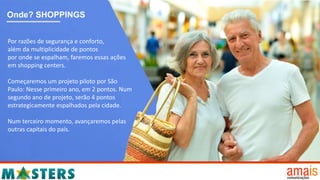 Onde? SHOPPINGS
Por razões de segurança e conforto,
além da multiplicidade de pontos
por onde se espalham, faremos essas ações
em shopping centers.
Começaremos um projeto piloto por São
Paulo: Nesse primeiro ano, em 2 pontos. Num
segundo ano de projeto, serão 4 pontos
estrategicamente espalhados pela cidade.
Num terceiro momento, avançaremos pelas
outras capitais do país.
 