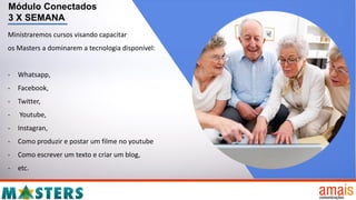 Módulo Conectados
3 X SEMANA
Ministraremos cursos visando capacitar
os Masters a dominarem a tecnologia disponível:
- Whatsapp,
- Facebook,
- Twitter,
- Youtube,
- Instagran,
- Como produzir e postar um filme no youtube
- Como escrever um texto e criar um blog,
- etc.
 