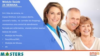 Em 2 dias da semana, no
Espaço Multiuso (um espaço aberto,
acessível a todos, no corredor do shopping),
montaremos uma central de atendimento
formada por enfermeiros, visando realizar exames
básicos de saúde:
• Medição de Pressão,
• Peso/Altura/IMC,
• Medição de Glicose,
• etc
Módulo Saúde
2X SEMANA
 