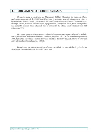 Prefeitura Municipal deLagoa do Ouro - PE
4.0 ORÇAMENTO E CRONOGRAMA
Os custos para a construção do Matadouro Público Municipal de Lagoa do Ouro,
perfazem o montante de R$ 291.834,66 (duzentos e noventa e um mil, oitocentos e trinta e
quatro reais e sessenta e seis centavos), incluídos todos os custos decorrentes de mão-de-obra,
encargos sociais, materiais de construção, equipamentos, transportes, fretes, taxas de impostos;
não cabendo nenhum ônus adicional para a conclusão das obras, sendo utilizado um BDI
máximo de 25%.
Os custos apresentados estão em conformidade com os preços praticados na localidade,
sendo pesquisados preferencialmente na tabela de preços da EMLURB elaborada em janeiro de
2006, bem como a tabela do SINAPI, elaborada em abril e dezembro de 2006 através de convênio
entre a Caixa Econômica Federal e o IBGE.
Dessa forma, os preços praticados refletem a realidade do mercado local, podendo ser
aferidos em conformidade com a NBR 12.271 da ABNT.
 