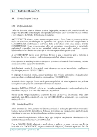 Prefeitura Municipal deLagoa do Ouro - PE
5.0 ESPECIFICAÇÕES
5.1. Especificações Gerais
5.1.1. Disposições Gerais
Todos os materiais, obras e serviços a serem empregados, ou executados, deverão atender ao
exigido nas presentes Especificações e nos projetos elaborados, e, nos casos omissos, nas Normas
e Especificações da ABNT e do fabricante do material.
A CONSTRUTORA deverá manter, em caráter permanente, à frente dos serviços um engenheiro
civil e um substituto, escolhido por ele, o primeiro terá a posição de residente e representará a
CONSTRUTORA, sendo todas as instruções dadas a ele válidas como sendo dadas a própria
CONSTRUTORA. Esses representantes, além de possuírem conhecimentos e capacidade
profissional requeridos, deverão ter autoridade suficiente para resolver qualquer assunto
relacionado com as Obras e serviços a que se referem as presentes Especificações.
A CONSTRUTORA deverá estar informada de tudo o que se relacionar com a natureza e
localização das obras e serviços e tudo mais que possa influir sobre os mesmos.
Os equipamentos a empregar deverão apresentar perfeitas condições de funcionamento, e serem
adequados aos fins a que serão destinados.
A vigilância do canteiro de obras será efetuada ininterruptamente, até a conclusão e recebimento
das obras por parte do PROPRIETÁRIO.
O emprego de material similar, quando permitido nos Projetos elaborados e Especificações
entregues, ficará condicionado à prévia autorização da FISCALIZAÇÃO.
A mão-de-obra a empregar deverá ser de primeira qualidade, de modo a permitir uma perfeita
execução dos serviços e um acabamento esmerado dos mesmos.
A critério da FISCALIZAÇÃO, poderão ser efetuados, periodicamente, ensaios qualitativos dos
materiais a empregar, bem como dos concretos e argamassas.
Deverá existir obrigatoriamente no escritório da obra um Livro de Ocorrências, onde serão
registrados pela FISCALIZAÇÃO e/ou pela CONSTRUTORA, o andamento e as ocorrências
notáveis da obra.
5.1.2. Instalação da Obra
Antes do início das obras, deverão ser executadas todas as instalações provisórias necessárias:
barracão para escritório, dependência destinada à instalação de equipamentos; depósitos para
materiais e ferramentas; abrigos e instalações sanitárias para pessoal.
Todas as instalações provisórias de luz e força, água e esgotos e respectivos consumos serão de
responsabilidade exclusiva da CONSTRUTORA.
Fica a CONSTRUTORA obrigado a confeccionar e colocar, às suas expensas, nos locais
indicados pela FISCALIZAÇÃO no prazo máximo de 15 (quinze) dias úteis a partir da data da
 