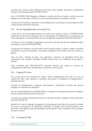 Prefeitura Municipal deLagoa do Ouro - PE
assinatura do contrato, placas indicativas das obras, cujos modelos, dimensões e quantidades
mínimas serão fornecidas pela CONTRATANTE.
Fica a CONSTRUTORA obrigado a delimitar o canteiro da obra, de modo a isolá-lo, seja com
tapume ou cerca de arame, evitando-se assim a entrada de pessoas estranhas ao serviço.
A colocação dos barracões, depósitos e almoxarifados deve ser de forma a evitar atropelo na obra
e deslocamento indevido de materiais.
5.1.3. Serviços Topográficos para Construção Civil
A obra deverá ser locada rigorosamente de acordo com o projeto, sendo a CONSTRUTORA
responsável exclusivo por quaisquer erros de nivelamento e/ou alinhamento, correndo por sua
conta a demolição e reconstrução dos serviços considerados imperfeitos pela FISCALIZAÇÃO.
As despesas com os trabalhos topográficos necessários à locação das diversas unidades da obra
correrão por conta da CONSTRUTORA.
A marcação das fundações será feita pelo eixo das paredes, pilares, colunas, usando-se quadros
de madeira em que são assinaladas e numeradas as projeções dos referidos eixos das colunas ou
pilares.
Uma vez feita a locação da obra, será solicitada a presença do Engenheiro Fiscal para
comparação com o projeto. Qualquer trabalho iniciado sem esta verificação estará sujeita a
rejeição.
Serão resolvidas pela FISCALIZAÇÃO quaisquer dúvidas que surjam na locação em
conseqüência de diferenças de dimensões no terreno ou outras causas.
5.1.4. Limpeza do Terreno
Esse serviço deverá ser executado de modo a deixar completamente livre não só a área do
canteiro da obra, como também os caminhos necessários ao transporte de equipamentos e
materiais diversos.
Constará de desmatamento, capinação, destocamento e derrubada de árvores que possam
prejudicar os trabalhos de construção.
Será de responsabilidade da CONSTRUTORA, o transporte do material proveniente da limpeza
para locais aprovados pela FISCALIZAÇÃO.
A queima de materiais combustíveis deverá ser efetuada em hora, condições e locais aprovados
pela FISCALIZAÇÃO.
Quando for o caso de emprego de máquinas de terraplanagem, para fins de execução de estradas
de acesso, ou preparação de plataformas indicadas no projeto, além do destocamento, será
removido o solo orgânico numa profundidade aproximada de 0,20m, estendida a toda área objeto
de cortes e aterros.
5.1.5. Escavação de Valas
 