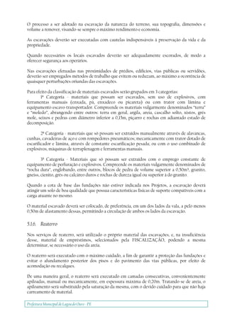 Prefeitura Municipal deLagoa do Ouro - PE
O processo a ser adotado na escavação da natureza do terreno, sua topografia, dimensões e
volume a remover, visando-se sempre o máximo rendimento e economia.
As escavações deverão ser executadas com cautelas indispensáveis à preservação da vida e da
propriedade.
Quando necessários os locais escavados deverão ser adequadamente escorados, de modo a
oferecer segurança aos operários.
Nas escavações efetuadas nas proximidades de prédios, edifícios, vias públicas ou servidões,
deverão ser empregados métodos de trabalho que evitem ou reduzam, ao máximo a ocorrência de
quaisquer perturbações oriundas das escavações.
Para efeito da classificação de materiais escavados serão grupados em 3 categorias:
1ª Categoria - materiais que possam ser escavados, sem uso de explosivos, com
ferramentas manuais (enxada, pá, enxadeco ou picareta) ou com trator com lâmina e
equipamento escavo-transportador. Compreende os materiais vulgarmente denominados “terra”
e “moledo”, abrangendo entre outros: terra em geral, argila, areia, cascalho solto, xistos, grés
mole, seixos e pedras com diâmetro inferior a 0,15m, piçarro e rochas em adiantado estado de
decomposição.
2ª Categoria - materiais que só possam ser extraídos manualmente através de alavancas,
cunhas, cavadeiras de aço e com rompedores pneumáticos; mecanicamente com trator dotado de
escarificador e lâmina, através de constante escarificação pesada; ou com o uso combinado de
explosivos, máquinas de terraplenagem e ferramentas manuais.
3ª Categoria - Materiais que só possam ser extraídos com o emprego constante de
equipamento de perfuração e explosivos. Compreende os materiais vulgarmente denominados de
“rocha dura”, englobando, entre outros, blocos de pedra de volume superior a 0,50m³, granito,
gneiss, cienito, grés ou calcáreo duros e rochas de dureza igual ou superior à do granito.
Quando a cota de base das fundações não estiver indicada nos Projetos, a escavação deverá
atingir um solo de boa qualidade que possua características físicas de suporte compatíveis com a
carga atuante no mesmo.
O material escavado deverá ser colocado, de preferência, em um dos lados da vala, a pelo menos
0,50m de afastamento dessas, permitindo a circulação de ambos os lados da escavação.
5.1.6. Reaterro
Nos serviços de reaterro, será utilizado o próprio material das escavações, e, na insuficiência
desse, material de empréstimos, selecionados pela FISCALIZAÇÃO, podendo a mesma
determinar, se necessário o uso da areia.
O reaterro será executado com o máximo cuidado, a fim de garantir a proteção das fundações e
evitar o afundamento posterior dos pisos e do pavimento das vias públicas, por efeito de
acomodação ou recalques.
De uma maneira geral, o reaterro será executado em camadas consecutivas, convenientemente
apiloadas, manual ou mecanicamente, em espessura máxima de 0,20m. Tratando-se de areia, o
apiloamento será substituído pela saturação da mesma, com o devido cuidado para que não haja
carreamento de material.
 