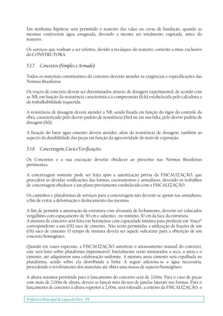 Prefeitura Municipal deLagoa do Ouro - PE
Em nenhuma hipótese será permitido o reaterro das valas ou cavas de fundação, quando as
mesmas contiverem água estagnada, devendo a mesma ser totalmente esgotada, antes do
reaterro.
Os serviços que venham a ser refeitos, devido a recalques do reaterro, correrão a ônus exclusivo
do CONSTRUTORA.
5.1.7. Concretos (Simples e Armado)
Todos os materiais constituintes do concreto deverão atender as exigências e especificações das
Normas Brasileiras
Os traços de concreto devem ser determinados através de dosagem experimental, de acordo com
as NB, em função da resistência característica à compreensão (fck) estabelecida pelo calculista e
da trabalhabilidade requerida.
A resistência de dosagem deverá atender a NB, sendo fixada em função do rigor do controle da
obra, caracterizado pelo desvio padrão de resistência (Sn) ou em sua falta, pelo desvio padrão de
dosagem (Sd).
A fixação do fator água-cimento deverá atender, além da resistência de dosagem, também ao
aspecto da durabilidade das peças em função da agressividade do meio de exposição.
5.1.8. Concretagem, Cura e Verificações
Os Concretos e a sua execução deverão obedecer ao prescrito nas Normas Brasileiras
pertinentes.
A concretagem somente pode ser feita após a autorização prévia da FISCALIZAÇÃO, que
procederá as devidas verificações das formas, escoramentos e armaduras, devendo os trabalhos
de concretagem obedecer a um plano previamente estabelecido com a FISCALIZAÇÃO.
Os caminhos e plataformas de serviços para a concretagem não deverão se apoiar nas armaduras,
a fim de evitar a deformação e deslocamento das mesmas.
A fim de permitir a amarração da estrutura com alvenaria de fechamento, deverão ser colocados
vergalhões com espaçamento de 50 cm e salientes , no mínimo, 30 cm da face da estrutura.
A mistura de concreto será feita em betoneiras com capacidade mínima para produzir em “traço”
correspondente a um (01) saco de cimento. Não serão permitidas a utilização de frações de um
(01) saco de cimento. O tempo de mistura deverá ser aquele suficiente para a obtenção de um
concreto homogêneo.
Quando em casos especiais, a FISCALIZAÇÃO autorizar o amassamento manual do concreto,
este será feito sobre plataforma impermeável. Inicialmente serão misturados a seco, a areia e o
cimento, até adquirirem uma colaboração uniforme. A mistura areia-cimento será espalhada na
plataforma, sendo sobre ela distribuída a brita. A seguir adiciona-se a água necessária,
procedendo o revolvimento dos materiais até obter uma massa de aspecto homogêneo.
A altura máxima permitida para o lançamento do concreto será de 2,00m. Para o caso de peças
com mais de 2,00m de altura, deverá se lançar mão do uso de janelas laterais nas formas. Para o
lançamento de concreto a altura superior a 2,00m, será tolerado, a critério da FISCALIZAÇÃO, o
 