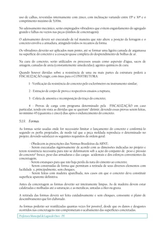 Prefeitura Municipal deLagoa do Ouro - PE
uso de calhas, revestidas internamente com zinco, com inclinação variando entre 15º e 30º e o
comprimento máximo de 5,00m.
No adensamento mecânico, serão empregados vibradores que evitem engaiolamento do agregado
graúdo e falhas ou vazios nas peças (ninhos de concretagem).
O adensamento deverá ser executado de tal maneira que não altere a posição da ferragem e o
concreto envolva a armadura, atingindo todos os recantos da forma.
Os vibradores deverão ser aplicados num ponto, até se formar uma ligeira camada de argamassa
na superfície do concreto e a cessação quase completa do desprendimento de bolhas de ar.
Na cura do concreto, serão utilizados os processos usuais como aspersão d’água, sacos de
aniagem, camadas de areia (constantemente umedecidas), agentes químicos de cura.
Quando houver dúvidas sobre a resistência de uma ou mais partes da estrutura poderá a
FISCALIZAÇÃO exigir, com ônus para o CONSTRUTORA:
1 - Verificação da resistência do concreto pelo esclerômetro ou instrumento similar;
2 - Extração de corpo de prova e respectivos ensaios a ruptura;
3 - Coleta de amostra e recomposição do traço do concreto;
4 - Provas de carga com programa determinado pela FISCALIZAÇÃO em caso
particular, tendo em vista as dúvidas que se queiram” dirimir, devendo essas provas serem feitas,
no mínimo 45 (quarenta e cinco) dias após o endurecimento do concreto.
5.1.9. Formas
As formas serão usadas onde for necessário limitar o lançamento do concreto e conformá-lo
segundo os perfis projetados, de modo tal que a peça moldada reproduza o determinado no
projeto, devendo satisfazer os seguintes requisitos de ordem geral:
- Obedecem às prescrições das Normas Brasileiras da ABNT;
- Serem executadas rigorosamente de acordo com as dimensões indicadas no projeto e
terem resistência necessária para não se deformarem sob a ação do conjunto de peso e pressão
do concreto” fresco, peso das armaduras e das cargas acidentais e dos esforços convenientes da
concretagem;
- Serem estanques para que não haja perda da nata do cimento ao concreto;
- Serem construídas de forma que permitam a retirada de seus diversos elementos com
facilidade e, principalmente, sem choques;
- Serem feitas com madeira aparelhada, nos casos em que o concreto deva constituir
superfície aparente definitiva.
Antes da concretagem as formas deverão ser inteiramente limpas. As de madeira devem estar
calafetadas e molhadas até a saturação, e as metálicas, untadas a óleo ou graxa.
A retirada das formas deverá ser feita cuidadosamente e sem choques, consoante o plano de
descimbramento que for elaborado.
As formas poderão ser reutilizadas quantas vezes for possível, desde que os danos e desgastes
ocorridos nas concretagens não comprometam o acabamento das superfícies concretadas.
 