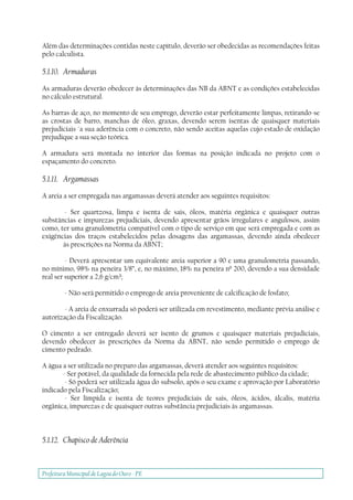 Prefeitura Municipal deLagoa do Ouro - PE
Além das determinações contidas neste capítulo, deverão ser obedecidas as recomendações feitas
pelo calculista.
5.1.10. Armaduras
As armaduras deverão obedecer às determinações das NB da ABNT e as condições estabelecidas
no cálculo estrutural.
As barras de aço, no momento de seu emprego, deverão estar perfeitamente limpas, retirando-se
as crostas de barro, manchas de óleo, graxas, devendo serem isentas de quaisquer materiais
prejudiciais `a sua aderência com o concreto, não sendo aceitas aquelas cujo estado de oxidação
prejudique a sua seção teórica.
A armadura será montada no interior das formas na posição indicada no projeto com o
espaçamento do concreto.
5.1.11. Argamassas
A areia a ser empregada nas argamassas deverá atender aos seguintes requisitos:
- Ser quartzosa, limpa e isenta de sais, óleos, matéria orgânica e quaisquer outras
substâncias e impurezas prejudiciais, devendo apresentar grãos irregulares e angulosos, assim
como, ter uma granulometria compatível com o tipo de serviço em que será empregada e com as
exigências dos traços estabelecidos pelas dosagens das argamassas, devendo ainda obedecer
às prescrições na Norma da ABNT;
- Deverá apresentar um equivalente areia superior a 90 e uma granulometria passando,
no mínimo, 98% na peneira 3/8”, e, no máximo, 18% na peneira nº 200, devendo a sua densidade
real ser superior a 2,6 g/cm³;
- Não será permitido o emprego de areia proveniente de calcificação de fosfato;
- A areia de enxurrada só poderá ser utilizada em revestimento, mediante prévia análise e
autorização da Fiscalização.
O cimento a ser entregado deverá ser isento de grumos e quaisquer materiais prejudiciais,
devendo obedecer às prescrições da Norma da ABNT, não sendo permitido o emprego de
cimento pedrado.
A água a ser utilizada no preparo das argamassas, deverá atender aos seguintes requisitos:
- Ser potável, da qualidade da fornecida pela rede de abastecimento público da cidade;
- Só poderá ser utilizada água do subsolo, após o seu exame e aprovação por Laboratório
indicado pela Fiscalização;
- Ser límpida e isenta de teores prejudiciais de sais, óleos, ácidos, álcalis, matéria
orgânica, impurezas e de quaisquer outras substância prejudiciais às argamassas.
5.1.12. Chapisco de Aderência
 