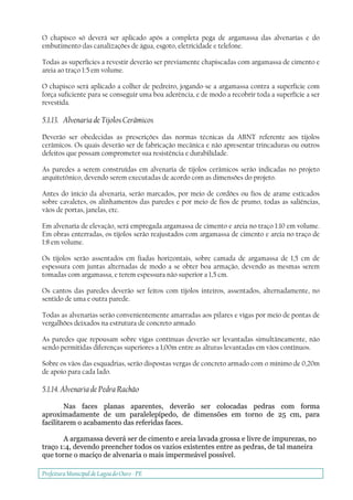 Prefeitura Municipal deLagoa do Ouro - PE
O chapisco só deverá ser aplicado após a completa pega de argamassa das alvenarias e do
embutimento das canalizações de água, esgoto, eletricidade e telefone.
Todas as superfícies a revestir deverão ser previamente chapiscadas com argamassa de cimento e
areia ao traço 1:5 em volume.
O chapisco será aplicado a colher de pedreiro, jogando-se a argamassa contra a superfície com
força suficiente para se conseguir uma boa aderência, e de modo a recobrir toda a superfície a ser
revestida.
5.1.13. Alvenaria de Tijolos Cerâmicos
Deverão ser obedecidas as prescrições das normas técnicas da ABNT referente aos tijolos
cerâmicos. Os quais deverão ser de fabricação mecânica e não apresentar trincaduras ou outros
defeitos que possam comprometer sua resistência e durabilidade.
As paredes a serem construídas em alvenaria de tijolos cerâmicos serão indicadas no projeto
arquitetônico, devendo serem executadas de acordo com as dimensões do projeto.
Antes do início da alvenaria, serão marcados, por meio de cordões ou fios de arame esticados
sobre cavaletes, os alinhamentos das paredes e por meio de fios de prumo, todas as saliências,
vãos de portas, janelas, etc.
Em alvenaria de elevação, será empregada argamassa de cimento e areia no traço 1:10 em volume.
Em obras enterradas, os tijolos serão reajustados com argamassa de cimento e areia no traço de
1:8 em volume.
Os tijolos serão assentados em fiadas horizontais, sobre camada de argamassa de 1,5 cm de
espessura com juntas alternadas de modo a se obter boa armação, devendo as mesmas serem
tomadas com argamassa, e terem espessura não superior a 1,5 cm.
Os cantos das paredes deverão ser feitos com tijolos inteiros, assentados, alternadamente, no
sentido de uma e outra parede.
Todas as alvenarias serão convenientemente amarradas aos pilares e vigas por meio de pontas de
vergalhões deixados na estrutura de concreto armado.
As paredes que repousam sobre vigas contínuas deverão ser levantadas simultâneamente, não
sendo permitidas diferenças superiores a 1,00m entre as alturas levantadas em vãos contínuos.
Sobre os vãos das esquadrias, serão dispostas vergas de concreto armado com o mínimo de 0,20m
de apoio para cada lado.
5.1.14. Alvenaria de Pedra Rachão
Nas faces planas aparentes, deverão ser colocadas pedras com forma
aproximadamente de um paralelepípedo, de dimensões em torno de 25 cm, para
facilitarem o acabamento das referidas faces.
A argamassa deverá ser de cimento e areia lavada grossa e livre de impurezas, no
traço 1:4, devendo preencher todos os vazios existentes entre as pedras, de tal maneira
que torne o maciço de alvenaria o mais impermeável possível.
 