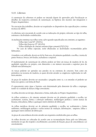 Prefeitura Municipal deLagoa do Ouro - PE
5.1.15. Cobertura
A construção da cobertura só poderá ser iniciada depois de aprovados pela Fiscalização os
detalhes da respectiva estrutura de sustentação, na hipótese dos mesmos não integrarem o
Projeto Arquitetônico.
Na execução dos trabalhos, deverão ser respeitados os dispositivos das especificações e normas
técnicas da ABNT.
A cobertura será executada de acordo com as indicações do projeto, referente ao tipo de telha,
estrutura e declividades estabelecidas.
As inclinações mínimas nas telhas serão, salvo quando especificadas em contrário, as seguintes:
- Telhas tipo Canal 16º (28,6%);
- Telhas tipo francesa 22º (40,4%);
- Telhas onduladas de cimento amianto (tipo comum) 12º(21,2%)
No caso de telhas especiais, serão obedecidas as declividades recomendadas pelos
fabricantes.
A madeira a ser utilizada, deverá ser de lei, bem seca, de primeira qualidade e escolha, e isenta de
partes brancas, brocas, nós fendas, rachaduras e empenos.
O madeiramento de sustentação da coberta poderá ser feito em terças de madeira de lei, da
qualidade específica no projeto, com dimensões e em número necessário a suportar peso do
telhado sem deformações.
As terças poderão ser apoiadas nas paredes ou na estrutura de concreto, bem como em
pontaletes ou tesouras de madeira, os quais deverão atender as exigências explicitadas no sub-
ítem anterior.
As peças de madeira deverão ser encaixadas e pregadas entre si, e as emendas só poderão ser
feitas nos apoios e em forma de bisel.
O espaçamento entre ripas e barrotes será determinado pela dimensão da telha a empregar,
tendo-se o cuidado de deixar a folga conveniente.
As telhas deverão ser do tipo, dimensões e forma, indicadas no Projeto Arquitetônico.
As telhas cerâmicas e de cimento amianto deverão ser de primeira qualidade e escolha, ter
acabamento, textura, forma e coloração uniformes, molduragem perfeita e serem isentas de
fissuras, trincaduras, falhas e quaisquer outros defeitos de fabricação.
As telhas metálicas deverão ser de primeira qualidade e escolha, ter acabamento e forma
uniformes, molduragem perfeita e serem isentas de oxidação, deformações, empenos, falhas e
quaisquer outros defeitos de fabricação.
As peças de concordância deverão atender aos requisitos estabelecidos para as telhas.
As telhas deverão ser colocadas de acordo com as recomendações feitas pelo seu fabricante,
mormente no que diz respeito a recobrimento, acessórios de fixação, peças de concordância e ao
assentamento.
 