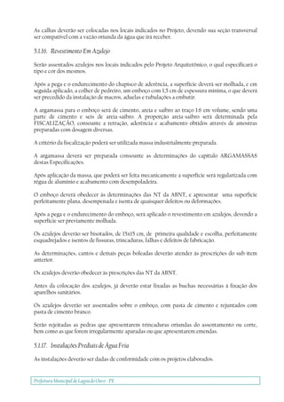 Prefeitura Municipal deLagoa do Ouro - PE
As calhas deverão ser colocadas nos locais indicados no Projeto, devendo sua seção transversal
ser compatível com a vazão oriunda da água que irá receber.
5.1.16. Revestimento Em Azulejo
Serão assentados azulejos nos locais indicados pelo Projeto Arquitetônico, o qual especificará o
tipo e cor dos mesmos.
Após a pega e o endurecimento do chapisco de aderência, a superfície deverá ser molhada, e em
seguida aplicado, a colher de pedreiro, um emboço com 1,5 cm de espessura mínima, o que deverá
ser precedido da instalação de macros, aduelas e tubulações a embutir.
A argamassa para o emboço será de cimento, areia e saibro ao traço 1:6 em volume, sendo uma
parte de cimento e seis de areia-saibro. A proporção areia-saibro será determinada pela
FISCALIZAÇÃO, consoante a retração, aderência e acabamento obtidos através de amostras
preparadas com dosagem diversas.
A critério da fiscalização poderá ser utilizada massa industrialmente preparada.
A argamassa deverá ser preparada consoante as determinações do capítulo ARGAMASSAS
destas Especificações.
Após aplicação da massa, que poderá ser feita mecanicamente a superfície será regularizada com
régua de alumínio e acabamento com desempoladeira.
O emboço deverá obedecer às determinações das NT da ABNT, e apresentar uma superfície
perfeitamente plana, desempenada e isenta de quaisquer defeitos ou deformações.
Após a pega e o endurecimento do emboço, será aplicado o revestimento em azulejos, devendo a
superfície ser previamente molhada.
Os azulejos deverão ser bisotados, de 15x15 cm, de primeira qualidade e escolha, perfeitamente
esquadrejados e isentos de fissuras, trincaduras, falhas e defeitos de fabricação.
As determinações, cantos e demais peças boleadas deverão atender às prescrições do sub-ítem
anterior.
Os azulejos deverão obedecer às prescrições das NT da ABNT.
Antes da colocação dos azulejos, já deverão estar fixadas as buchas necessárias à fixação dos
aparelhos sanitários.
Os azulejos deverão ser assentados sobre o emboço, com pasta de cimento e rejuntados com
pasta de cimento branco.
Serão rejeitadas as pedras que apresentarem trincaduras oriundas do assentamento ou corte,
bem como as que forem irregularmente aparadas ou que apresentarem emendas.
5.1.17. Instalações Prediais de Água Fria
As instalações deverão ser dadas de conformidade com os projetos elaborados.
 