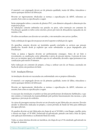 Prefeitura Municipal deLagoa do Ouro - PE
O material a ser empregado deverá ser de primeira qualidade, isento de falhas, trincaduras e
outros quaisquer defeitos de fabricação.
Deverão ser rigorosamente obedecidas as normas e especificações da ABNT, referentes ao
assunto, bem como as especificações a seguir.
Serão empregados tubos e conexões de plástico PVC, com diâmetro adequado à alimentação das
respectivas peças.
As tubulações correrão embutidas nas paredes ou pisos, salvo instrução em contrário da
Fiscalização, quando os tubos serão externos, presos por meio de abraçadeiras espaçadas de, no
máximo, 1,5m.
Os tubos em nenhum caso deverão ser curvados, e sim montados com curvas e joelhos.
Toda a tubulação de água deverá passar em nível superior à tubulação de esgoto.
Os aparelhos somente deverão ser instalados quando concluídos os serviços que possam
danificá-los, ficando desde já explícito que serão substituídas as peças impugnadas pela
Fiscalização.
Todas as juntas e ligações deverão ser perfeitamente estanques. Antes de ser feito o
revestimento, as canalizações serão submetidas à prova de pressão interna. A pressão de teste
deve ser, no mínimo, igual a de trabalho a que irá ser submetida, devendo a água permanecer nas
canalizações pelo menos 15 minutos.
Salvo indicação em contrário do projeto, a louça a utilizar será de cor branca; assentada em
bucha de nylon com parafusos de latão.
5.1.18. Instalações Elétricas
As instalações deverão ser executadas em conformidade com os projetos elaborados.
O material a ser empregado deverá ser de primeira qualidade, isento de falhas, trincaduras e
outros quaisquer defeitos de fabricação.
Deverão ser rigorosamente obedecidas as normas e especificações da ABNT, referentes ao
assunto, bem como as especificações a seguir.
A execução das instalações só poderá ser feita por profissionais devidamente habilitados, o que
não eximirá a Contratada da responsabilidade pelo perfeito funcionamento das mesmas, e pela
segurança e prevenção de acidentes.
As caixas de passagem externas deverão ser em alvenaria ou pré-fabricadas em concreto. Deverão
atender às dimensões indicadas no projeto, e serem providas de fundo de brita para infiltração
das águas pluviais.
Os quadros deverão ser pré-fabricados em chapa de aço nº 18 MSG e com flanges, espelho, porta
e chassis em chapa nº 14 MSG, fosfatizado ou galvanizado, pintado com tinta a base de epóxi,
com aplicação eletrostática e acabamento final em estufa.
Todas as caixas internas deverão ser metálicas, em chapa de aço nº 16 esmaltado, galvanizado ou
de ligas de alumínio.
 