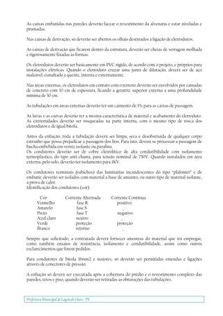 Prefeitura Municipal deLagoa do Ouro - PE
As caixas embutidas nas paredes deverão facear o revestimento da alvenaria e estar niveladas e
prumadas.
Nas caixas de derivação, só deverão ser abertos os olhais destinados à ligação de eletrodutos.
As caixas de derivação que ficarem dentro da estrutura, deverão ser cheias de serragem molhada
e rigorosamente fixadas às formas.
Os eletrodutos deverão ser basicamente em PVC rígido, de acordo com o projeto, e próprios para
instalações elétricas. Quando o eletroduto cruzar uma junta de dilatação, deverá ser de aço
maleável, esmaltado a quente, interna e externamente.
Nas áreas externas, os eletrodutos em contato com o terreno deverão ser envolvidos por camadas
de concreto com 10 cm de espessura, ficando a geratriz superior externa a uma profundidade
mínima de 30 cm.
As tubulações em áreas externas deverão ter um caimento de 1% para as caixas de passagem.
As luvas e as curvas deverão ter a mesma característica de material e acabamento do eletroduto.
As extremidades deverão ser rosqueadas na parte interna, com o mesmo tipo de rosca dos
eletrodutos e de igual bitola.
Antes da enfiação, toda a tubulação deverá ser limpa, seca e desobstruída de qualquer corpo
estranho que possa prejudicar a passagem dos fios. Para isto, deverá se processar a passagem de
bucha embebida em verniz isolante ou parafina.
Os condutores deverão ser de cobre eletrolítico de alta condutibilidade com isolamento
termoplástico, do tipo anti-chama, para tensão nominal de 750V. Quando instalados em área
externa, pelo solo, deverão ter isolamento para 1KV.
Os condutores terminais (rabichos) das luminárias incandescentes do tipo “plafonier” e de
embutir, deverão ser isolados com material a base de amianto, ou outro tipo de material isolante,
a prova de calor.
Identificação dos condutores (cor):
Cor Corrente Alternada Corrente Contínua
Vermelho fase R positivo
Amarelo fase S _
Preto fase T negativo
Azul claro neutro _
Verde proteção proteção
Branco retorno _
Sempre que solicitado, a contratada deverá fornecer amostras do material que irá empregar,
como também ensaios de resistência, isolamento e condutibilidade, assim como outros
esclarecimentos que forem pedidos.
Para condutores de bitola 16mm2 e maiores, só deverão ser permitidas emendas e ligações
através de conectores de pressão.
A enfiação só deverá ser executada após a cobertura do prédio e o revestimento completo das
paredes, tetos e piso, quando deverão ser retiradas as obturações das tubulações.
 