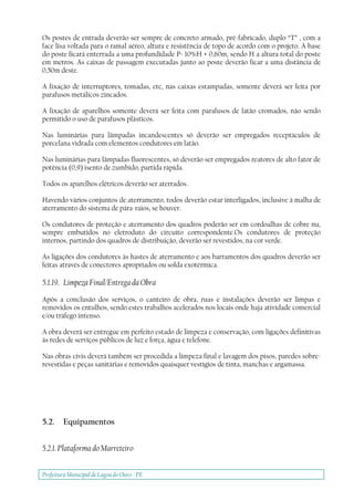 Prefeitura Municipal deLagoa do Ouro - PE
Os postes de entrada deverão ser sempre de concreto armado, pré-fabricado, duplo “T” , com a
face lisa voltada para o ramal aéreo, altura e resistência de topo de acordo com o projeto. A base
do poste ficará enterrada a uma profundidade P= 10%H + 0,60m, sendo H a altura total do poste
em metros. As caixas de passagem executadas junto ao poste deverão ficar a uma distância de
0,50m deste.
A fixação de interruptores, tomadas, etc, nas caixas estampadas, somente deverá ser feita por
parafusos metálicos zincados.
A fixação de aparelhos somente deverá ser feita com parafusos de latão cromados, não sendo
permitido o uso de parafusos plásticos.
Nas luminárias para lâmpadas incandescentes só deverão ser empregados receptáculos de
porcelana vidrada com elementos condutores em latão.
Nas luminárias para lâmpadas fluorescentes, só deverão ser empregados reatores de alto fator de
potência (0,9) isento de zumbido, partida rápida.
Todos os aparelhos elétricos deverão ser aterrados.
Havendo vários conjuntos de aterramento, todos deverão estar interligados, inclusive à malha de
aterramento do sistema de pára-raios, se houver.
Os condutores de proteção e aterramento dos quadros poderão ser em cordoalhas de cobre nu,
sempre embutidos no eletroduto do circuito correspondente.Os condutores de proteção
internos, partindo dos quadros de distribuição, deverão ser revestidos, na cor verde.
As ligações dos condutores às hastes de aterramento e aos barramentos dos quadros deverão ser
feitas através de conectores apropriados ou solda exotérmica.
5.1.19. Limpeza Final/Entrega da Obra
Após a conclusão dos serviços, o canteiro de obra, ruas e instalações deverão ser limpas e
removidos os entulhos, sendo estes trabalhos acelerados nos locais onde haja atividade comercial
e/ou tráfego intenso.
A obra deverá ser entregue em perfeito estado de limpeza e conservação, com ligações definitivas
às redes de serviços públicos de luz e força, água e telefone.
Nas obras civis deverá também ser procedida a limpeza final e lavagem dos pisos, paredes sobre-
revestidas e peças sanitárias e removidos quaisquer vestígios de tinta, manchas e argamassa.
5.2. Equipamentos
5.2.1. Plataforma do Marreteiro
 