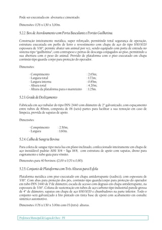 Prefeitura Municipal deLagoa do Ouro - PE
Pode ser executada em alvenaria e cimentado.
Dimensões: 0,76 x 1,50 x 3,00m.
5.2.2. Box de Atordoamento com Porta Basculante e Portão Guilhotina.
Construção inteiramente metálica, super reforçado, permitindo total segurança de operação,
estrutura executada em perfis de ferro e revestimento com chapa de aço do tipo 1010/1020
espessura de 3/16”, permite abater um animal por vez, sendo equipado com porta de entrada no
sistema tipo “guilhotina”, com contrapeso e portas de descarga conjugados ao piso, permitindo a
sua abertura com o peso do animal. Provido de plataforma com o piso executado em chapa
corrimão tipo guarda-corpo para proteção do operador.
Dimensões:
- Comprimento : 2.65m;
- Largura total : 1.72m;
- Largura interna : 0.85m;
- Altura total : 4.20m;
- Altura da plataforma para o marreteiro : 1.25m.
5.2.3. Grade de Deslizamento
Fabricada em aço tubular do tipo DIN-2440 com diâmetro de 2” galvanizado, com espaçamento
entre tubos de 80mm, composta de 06 (seis) partes para facilitar a sua remoção em caso de
limpeza, provida de sapatas de apoio.
Dimensões:
- Comprimento : 2.50m;
- Largura : 1.60m.
5.2.4. Calha de Sangria Bovina
Para coleta de sangue tipo meia lua em plano inclinado, confeccionado inteiramente em chapa de
aço inoxidável padrão AISI 304 – liga 18/8, com estrutura de apoio com sapatas, dreno para
esgotamento e tubo guia para vômito.
Dimensões para 40 bovinos: (2,00 x 0,70 x 0,90).
5.2.5. Conjunto de Plataforma com Três Alturas para Esfola
Plataforma metálica com piso executado em chapa antiderrapante (xadrez), com espessura de
3/16”. Com abas para proteção dos pés, corrimão tipo guarda/corpo para proteção do operador
em tubo DIN 2440 de 1”de diâmetro, escada de acesso com degraus em chapa antiderrapante, na
espessura de 3/16”. Coluna de sustentação em tubos de aço carbono tipo industrial parede grossa
de 4” de diâmetro, sapatas em chapa de aço 1010/1020 e chumbadores na parte inferior. Todo o
conjunto será galvanizado à frio pintado em tinta base de epoxi com acabamento em esmalte
sintético automotivo.
Dimensões: 0.76 x 1.50 x 3.00m com 03 (três) alturas.
 
