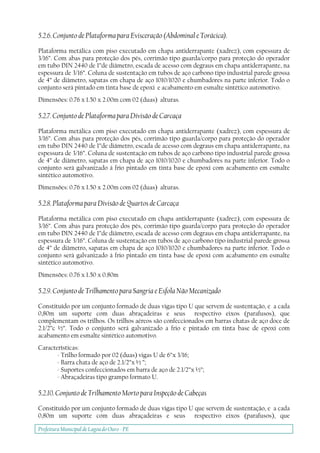 Prefeitura Municipal deLagoa do Ouro - PE
5.2.6. Conjunto de Plataforma para Evisceração (Abdominal e Torácica).
Plataforma metálica com piso executado em chapa antiderrapante (xadrez), com espessura de
3/16”. Com abas para proteção dos pés, corrimão tipo guarda/corpo para proteção do operador
em tubo DIN 2440 de 1”de diâmetro, escada de acesso com degraus em chapa antiderrapante, na
espessura de 3/16”. Coluna de sustentação em tubos de aço carbono tipo industrial parede grossa
de 4” de diâmetro, sapatas em chapa de aço 1010/1020 e chumbadores na parte inferior. Todo o
conjunto será pintado em tinta base de epoxi e acabamento em esmalte sintético automotivo.
Dimensões: 0.76 x 1.50 x 2.00m com 02 (duas) alturas.
5.2.7. Conjunto de Plataforma para Divisão de Carcaça
Plataforma metálica com piso executado em chapa antiderrapante (xadrez), com espessura de
3/16”. Com abas para proteção dos pés, corrimão tipo guarda/corpo para proteção do operador
em tubo DIN 2440 de 1”de diâmetro, escada de acesso com degraus em chapa antiderrapante, na
espessura de 3/16”. Coluna de sustentação em tubos de aço carbono tipo industrial parede grossa
de 4” de diâmetro, sapatas em chapa de aço 1010/1020 e chumbadores na parte inferior. Todo o
conjunto será galvanizado à frio pintado em tinta base de epoxi com acabamento em esmalte
sintético automotivo.
Dimensões: 0.76 x 1.50 x 2.00m com 02 (duas) alturas.
5.2.8. Plataforma para Divisão de Quartos de Carcaça
Plataforma metálica com piso executado em chapa antiderrapante (xadrez), com espessura de
3/16”. Com abas para proteção dos pés, corrimão tipo guarda/corpo para proteção do operador
em tubo DIN 2440 de 1”de diâmetro, escada de acesso com degraus em chapa antiderrapante, na
espessura de 3/16”. Coluna de sustentação em tubos de aço carbono tipo industrial parede grossa
de 4” de diâmetro, sapatas em chapa de aço 1010/1020 e chumbadores na parte inferior. Todo o
conjunto será galvanizado à frio pintado em tinta base de epoxi com acabamento em esmalte
sintético automotivo.
Dimensões: 0.76 x 1.50 x 0.80m
5.2.9. Conjunto de Trilhamento para Sangria e Esfola Não Mecanizado
Constituído por um conjunto formado de duas vigas tipo U que servem de sustentação, e a cada
0,80m um suporte com duas abraçadeiras e seus respectivo eixos (parafusos), que
complementam os trilhos. Os trilhos aéreos são confeccionados em barras chatas de aço doce de
2.1/2”c ½”. Todo o conjunto será galvanizado a frio e pintado em tinta base de epoxi com
acabamento em esmalte sintético automotivo.
Características:
- Trilho formado por 02 (duas) vigas U de 6”x 3/16;
- Barra chata de aço de 2.1/2”x ½ ”;
- Suportes confeccionados em barra de aço de 2.1/2”x ½”;
- Abraçadeiras tipo grampo formato U.
5.2.10. Conjunto de Trilhamento Morto para Inspeção de Cabeças
Constituído por um conjunto formado de duas vigas tipo U que servem de sustentação, e a cada
0,80m um suporte com duas abraçadeiras e seus respectivo eixos (parafusos), que
 