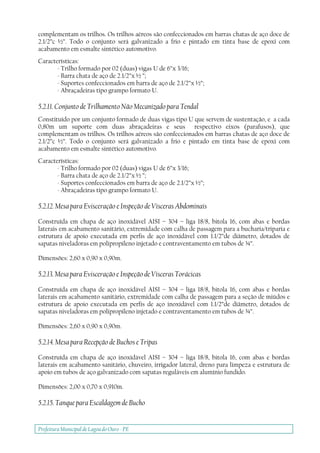 Prefeitura Municipal deLagoa do Ouro - PE
complementam os trilhos. Os trilhos aéreos são confeccionados em barras chatas de aço doce de
2.1/2”c ½”. Todo o conjunto será galvanizado a frio e pintado em tinta base de epoxi com
acabamento em esmalte sintético automotivo.
Características:
- Trilho formado por 02 (duas) vigas U de 6”x 3/16;
- Barra chata de aço de 2.1/2”x ½ ”;
- Suportes confeccionados em barra de aço de 2.1/2”x ½”;
- Abraçadeiras tipo grampo formato U.
5.2.11. Conjunto de Trilhamento Não Mecanizado para Tendal
Constituído por um conjunto formado de duas vigas tipo U que servem de sustentação, e a cada
0,80m um suporte com duas abraçadeiras e seus respectivo eixos (parafusos), que
complementam os trilhos. Os trilhos aéreos são confeccionados em barras chatas de aço doce de
2.1/2”c ½”. Todo o conjunto será galvanizado a frio e pintado em tinta base de epoxi com
acabamento em esmalte sintético automotivo.
Características:
- Trilho formado por 02 (duas) vigas U de 6”x 3/16;
- Barra chata de aço de 2.1/2”x ½ ”;
- Suportes confeccionados em barra de aço de 2.1/2”x ½”;
- Abraçadeiras tipo grampo formato U.
5.2.12. Mesa para Evisceração e Inspeção de Vísceras Abdominais
Construída em chapa de aço inoxidável AISI – 304 – liga 18/8, bitola 16, com abas e bordas
laterais em acabamento sanitário, extremidade com calha de passagem para a bucharia/triparia e
estrutura de apoio executada em perfis de aço inoxidável com 1.1/2”de diâmetro, dotados de
sapatas niveladoras em polipropileno injetado e contraventamento em tubos de ¾”.
Dimensões: 2,60 x 0,90 x 0,90m.
5.2.13. Mesa para Evisceração e Inspeção de Vísceras Torácicas
Construída em chapa de aço inoxidável AISI – 304 – liga 18/8, bitola 16, com abas e bordas
laterais em acabamento sanitário, extremidade com calha de passagem para a seção de miúdos e
estrutura de apoio executada em perfis de aço inoxidável com 1.1/2”de diâmetro, dotados de
sapatas niveladoras em polipropileno injetado e contraventamento em tubos de ¾”.
Dimensões: 2,60 x 0,90 x 0,90m.
5.2.14. Mesa para Recepção de Buchos e Tripas
Construída em chapa de aço inoxidável AISI – 304 – liga 18/8, bitola 16, com abas e bordas
laterais em acabamento sanitário, chuveiro, irrigador lateral, dreno para limpeza e estrutura de
apoio em tubos de aço galvanizado com sapatas reguláveis em alumínio fundido.
Dimensões: 2,00 x 0,70 x 0,910m.
5.2.15. Tanque para Escaldagem de Bucho
 