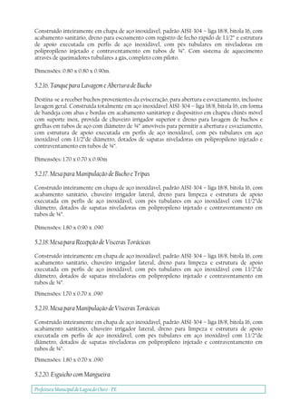 Prefeitura Municipal deLagoa do Ouro - PE
Construído inteiramente em chapa de aço inoxidável, padrão AISI-304 – liga 18/8, bitola 16, com
acabamento sanitário, dreno para escoamento com registro de fecho rápido de 1.1/2” e estrutura
de apoio executada em perfis de aço inoxidável, com pés tubulares em niveladoras em
polipropileno injetado e contraventamento em tubos de ¾”. Com sistema de aquecimento
através de queimadores tubulares a gás, completo com piloto.
Dimensões: 0.80 x 0.80 x 0.90m.
5.2.16. Tanque para Lavagem e Abertura de Bucho
Destina-se a receber buchos provenientes da evisceração, para abertura e esvaziamento, inclusive
lavagem geral. Construída totalmente em aço inoxidável AISI-304 – liga 18/8, bitola 16, em forma
de bandeja com abas e bordas em acabamento sanitáriop e dispositivo em chapéu chinês móvel
com suporte inox, provida de chuveiro irrigador superior e dreno para lavagem de buchos e
grelhas em tubos de aço com diâmetro de ¾” amovíveis para permitir a abertura e esvaziamento,
com estrutura de apoio executada em perfis de aço inoxidável, com pés tubulares em aço
inoxidável com 1.1/2”de diâmetro, dotados de sapatas niveladoras em polipropileno injetado e
contraventamento em tubos de ¾”.
Dimensões: 1.70 x 0.70 x 0.90m
5.2.17. Mesa para Manipulação de Bucho e Tripas
Construído inteiramente em chapa de aço inoxidável, padrão AISI-304 – liga 18/8, bitola 16, com
acabamento sanitário, chuveiro irrigador lateral, dreno para limpeza e estrutura de apoio
executada em perfis de aço inoxidável, com pés tubulares em aço inoxidável com 1.1/2”de
diâmetro, dotados de sapatas niveladoras em polipropileno injetado e contraventamento em
tubos de ¾”.
Dimensões: 1.80 x 0.90 x .090
5.2.18. Mesa para Recepção de Vísceras Torácicas
Construído inteiramente em chapa de aço inoxidável, padrão AISI-304 – liga 18/8, bitola 16, com
acabamento sanitário, chuveiro irrigador lateral, dreno para limpeza e estrutura de apoio
executada em perfis de aço inoxidável, com pés tubulares em aço inoxidável com 1.1/2”de
diâmetro, dotados de sapatas niveladoras em polipropileno injetado e contraventamento em
tubos de ¾”.
Dimensões: 1.70 x 0.70 x .090
5.2.19. Mesa para Manipulaçào de Vísceras Torácicas
Construído inteiramente em chapa de aço inoxidável, padrão AISI-304 – liga 18/8, bitola 16, com
acabamento sanitário, chuveiro irrigador lateral, dreno para limpeza e estrutura de apoio
executada em perfis de aço inoxidável, com pés tubulares em aço inoxidável com 1.1/2”de
diâmetro, dotados de sapatas niveladoras em polipropileno injetado e contraventamento em
tubos de ¾”.
Dimensões: 1.80 x 0.70 x .090
5.2.20. Esguicho com Mangueira
 
