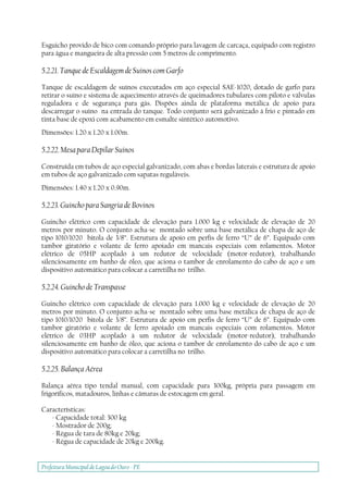 Prefeitura Municipal deLagoa do Ouro - PE
Esguicho provido de bico com comando próprio para lavagem de carcaça, equipado com registro
para água e mangueira de alta pressão com 5 metros de comprimento.
5.2.21. Tanque de Escaldagem de Suínos com Garfo
Tanque de escaldagem de suínos executados em aço especial SAE-1020, dotado de garfo para
retirar o suíno e sistema de aquecimento através de queimadores tubulares com piloto e válvulas
reguladora e de segurança para gás. Dispões ainda de plataforma metálica de apoio para
descarregar o suíno na entrada do tanque. Todo conjunto será galvanizado à frio e pintado em
tinta base de epoxi com acabamento em esmalte sintético automotivo.
Dimensões: 1.20 x 1.20 x 1.00m.
5.2.22. Mesa para Depilar Suínos
Construída em tubos de aço especial galvanizado, com abas e bordas laterais e estrutura de apoio
em tubos de aço galvanizado com sapatas reguláveis.
Dimensões: 1.40 x 1.20 x 0.90m.
5.2.23. Guincho para Sangria de Bovinos
Guincho elétrico com capacidade de elevação para 1.000 kg e velocidade de elevação de 20
metros por minuto. O conjunto acha-se montado sobre uma base metálica de chapa de aço de
tipo 1010/1020 bitola de 3/8”. Estrutura de apoio em perfis de ferro “U” de 6”. Equipado com
tambor giratório e volante de ferro apoiado em mancais especiais com rolamentos. Motor
elétrico de 05HP acoplado à um redutor de velocidade (motor-redutor), trabalhando
silenciosamente em banho de óleo, que aciona o tambor de enrolamento do cabo de aço e um
dispositivo automático para colocar a carretilha no trilho.
5.2.24. Guincho de Transpasse
Guincho elétrico com capacidade de elevação para 1.000 kg e velocidade de elevação de 20
metros por minuto. O conjunto acha-se montado sobre uma base metálica de chapa de aço de
tipo 1010/1020 bitola de 3/8”. Estrutura de apoio em perfis de ferro “U” de 6”. Equipado com
tambor giratório e volante de ferro apoiado em mancais especiais com rolamentos. Motor
elétrico de 03HP acoplado à um redutor de velocidade (motor-redutor), trabalhando
silenciosamente em banho de óleo, que aciona o tambor de enrolamento do cabo de aço e um
dispositivo automático para colocar a carretilha no trilho.
5.2.25. Balança Aérea
Balança aérea tipo tendal manual, com capacidade para 300kg, própria para passagem em
frigoríficos, matadouros, linhas e câmaras de estocagem em geral.
Características:
- Capacidade total: 300 kg
- Mostrador de 200g;
- Régua de tara de 80kg e 20kg;
- Régua de capacidade de 20kg e 200kg.
 