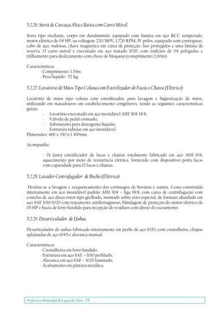 Prefeitura Municipal deLagoa do Ouro - PE
5.2.26. Serra de Carcaça Alta e Baixa com Carro Móvel.
Serra tipo oscilante, corpo em duralumínio, equipado com lâmina em aço RCC temperado,
motor elétrico de 04 HP, na voltagem 220/380V, 1.720 RPM, IV pólos, equipado com contrapeso,
cabo de aço, rodonas, chave magnética em caixa de proteção, fios protegidos e uma lâmina de
reserva. O carro móvel é executado em aço tratado 1020, com rodízios de 04 polegadas e
trilhamento para deslizamento com chave de bloqueio (comprimento 2,00m).
Características
- Comprimento: 1.35m;
- Peso líquido : 52 kg.
5.2.27. Lavatório de Mãos Tipo Coluna com Esterilizador de Facas e Chaira (Elétrico)
Lavatório de mãos tipo coluna com esterilizador, para lavagem e higienização de mãos,
utilizando em matadouros em estabelecimento congêneres, tendo as seguintes características
gerais:
- Lavatório executado em aço inoxidável AISI 304-18/8;
- Válvula de pedal cromado;
- Saboneteira para detergente líquido;
- Estrutura tubular em aço inoxidável.
Dimensões: 460 x 330 x 1.300mm.
Acompanha:
- 01 (um) esterilizador de facas e chairas totalmente fabricado em aço AISI-304,
aquecimento por meio de resistência elétrica, fornecido com dispositivo porta-facas
com capacidade para 12 facas e chairas.
5.2.28. Lavador Centrufugador de Bucho (Elétrico)
Destina-se a lavagem e rasqueteamento dos estômagos de bovinos e suínos. Cesto construído
inteiramente em áco inoxidável padrão AISI-304 – liga 18/8, com caixa de centrifugação com
costelas de aço disco rotor tipo grelhado, montado sobre eixo especial, de formato afunilado em
aço SAE 1010/1020 com tratamento antiferruginoso, blindagem de proteção do motor elétrico de
05 HP e bacia de ferro fundido para recepção de resíduos com dreno de escoamento.
5.2.29. Desarticulador de Unhas
Desarticulador de unhas fabricado inteiramente em perfis de aço 1020, com cremalheira, chapas
aplainadas de aço 1045 e alavanca manual.
Características:
- Cremalheira em ferro fundido;
- Estrutura em aço SAE – 1010 perfilado;
- Alavanca em aço SAE – 1020 laminado;
- Acabamento em pintura metálica.
 