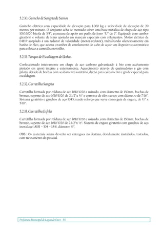 Prefeitura Municipal deLagoa do Ouro - PE
5.2.30. Guincho de Sangria de Suínos
Guincho elétrico com capacidade de elevação para 1.000 kg e velocidade de elevação de 20
metros por minuto. O conjunto acha-se montado sobre uma base metálica de chapa de aço tipo
1010/1020 bitola de 3/8”, estrutura de apoio em perfis de ferro “U” de 6”. Equipado com tambor
giratório e volante de ferro apoiado em mancais especiais com rolamentos. Motor elétrico de
04HP acoplado à um redutor de velocidade (motor-redutor), trabalhando silenciosamente em
banho de óleo, que aciona o tambor de enrolamento do cabo de aço e um dispositivo automático
para colocar a carretilha no trilho.
5.2.31. Tanque de Escaldagem de Unhas
Confeccionado inteiramente em chapa de aço carbono galvanizado à frio com acabamento
pintado em epoxi interna e externamente. Aquecimento através de queimadores e gás com
piloto, dotado de bordas com acabamento sanitário, dreno para escoamento e grade especial para
escaldagem.
5.2.32. Carretilha Sangria
Carretilha formada por roldana de aço 1010/1020 e usinado, com diâmetro de 150mm, buchas de
bronze, suporte de aço 1010/1020 de 2.1/2”x ½” e corrente de elos curtos com diâmetro de 7/16”.
Sistema giratório e ganchos de aço 1045, tendo reforço que serve como guia de engate, de ½” x
5/16”.
5.2.33. Carretilha Esfola
Carretilha formada por roldana de aço 1010/1020 e usinado, com diâmetro de 150mm, buchas de
bronze, suporte de aço 1010/1020 de 2.1/2”x ½”. Sistema de engate giratório com ganchos de aço
inoxidável AISI – 304 – 18/8, diâmetro ½”.
OBS.: Os materiais acima deverão ser entregues no destino, devidamente instalados, testados,
com treinamento do pessoal.
 